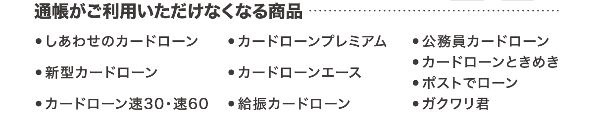 通帳がご利用いただけなくなる商品 ●しあわせのカードローン ●カードローンプレミアム ●給振カードローン ●新型カードローン ●公務員カードローン ●カードローンときめき ●カードローン速30・速60 ●ガクワリ君 ●ポストでローン ●カードローンエース