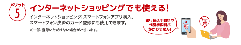 【メリット5】［インターネットショッピングでも使える!］インターネットショッピング、スマートフォンアプリ購入、スマートフォン決済のカード登録にも使用できます。※一部、登録いただけない場合がございます。