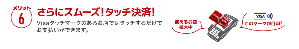 【メリット6】［さらにスムーズ!タッチ決済!］Visaタッチマークのあるお店ではタッチするだけでお支払いができます。