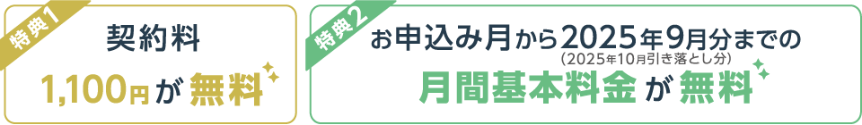 【特典1】契約料1,100円が無料　【特典2】お申込み月から2025年9月分（2025年10月引き落とし分）までの月間基本料金が無料