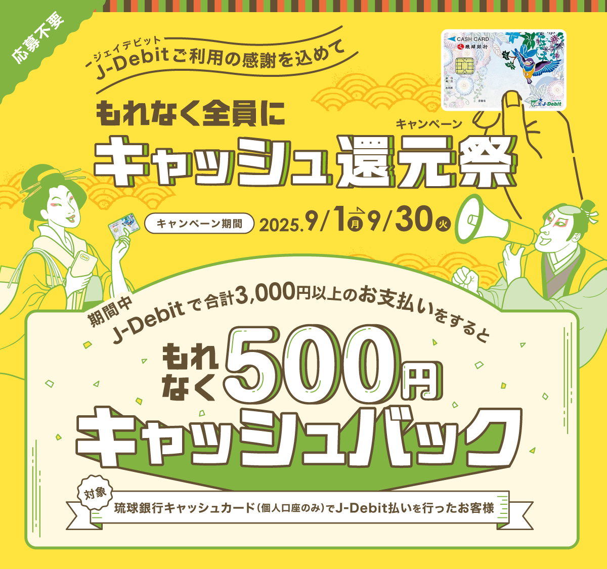 〜J-Debitご利用の感謝を込めて〜もれなく全員にキャッシュ還元祭 キャンペーン期間：2025年9月1日（月）〜9月30日（火）　期間中、J-Debitで合計3,000円以上のお支払いをするともれなく500円キャッシュバック！ 対象：琉球銀行キャッシュカード（個人口座のみ）でJ-Debit払いを行なったお客様