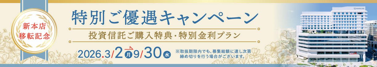 新本店移転記念 特別ご優遇キャンペーン 投資信託ご購入特典・特別金利プラン 〈キャンペーン期間〉2026年3月2日（月）〜9月30日（水）まで　※取扱期限内でも、募集総額に達し次第締め切りを行う場合がございます。