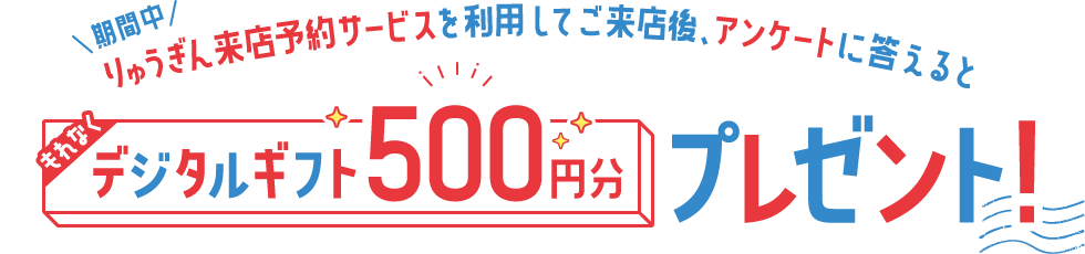 期間中、りゅうぎん来店予約サービスを利用してご来店後、アンケートに答えるともれなくデジタルギフト500円分プレゼント!