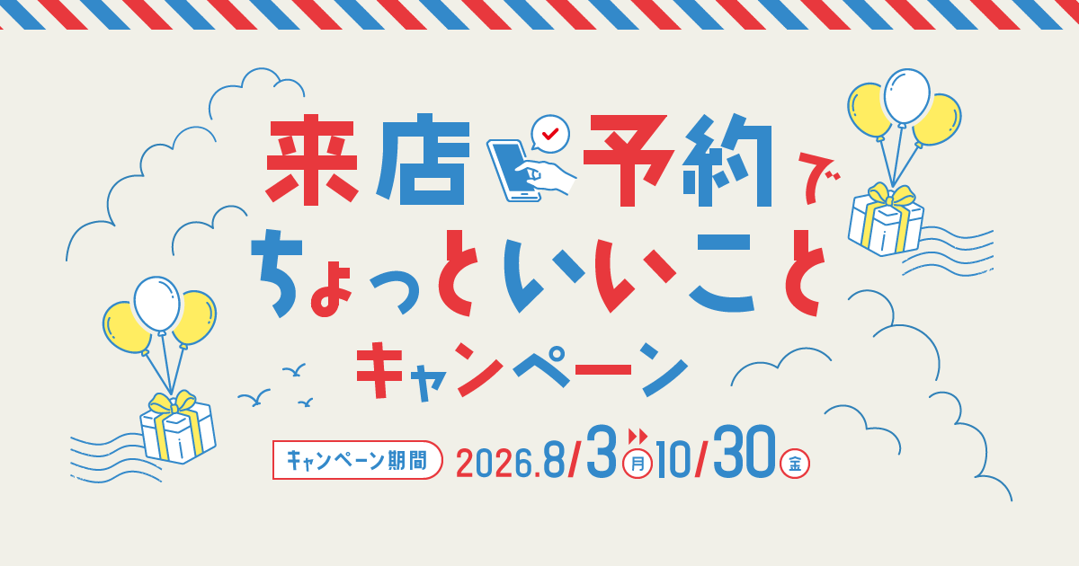 来店予約でちょっといいことキャンペーン キャンペーン機関:2026年8月3日(月)〜10月30日(金)