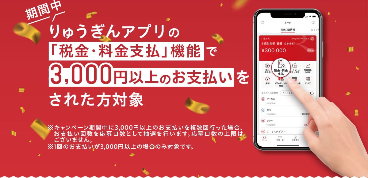 期間中 りゅうぎんアプリの「税金・料金支払」機能で3,000円以上のお支払いをされた方対象　※ キャンペーン期間中に3,000円以上のお支払いを複数回行った場合、お支払い回数を応募口数として抽選を行います。応募口数の上限はございません。　※ 1回のお支払いが3,000円以上の場合のみ対象です。