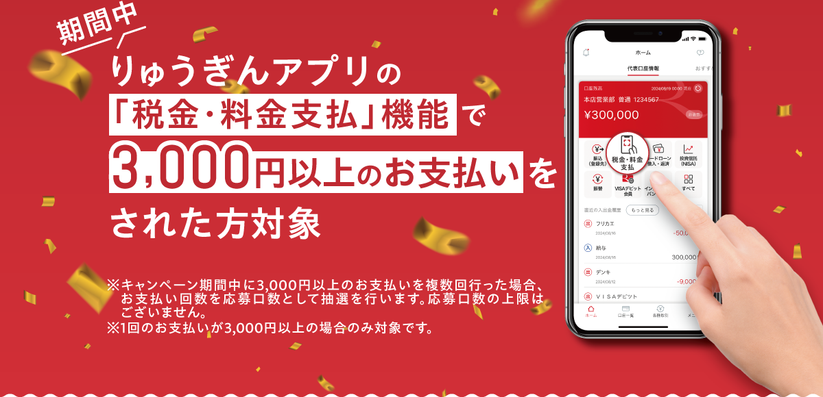 期間中 りゅうぎんアプリの「税金・料金支払」機能で3,000円以上のお支払いをされた方対象　※ キャンペーン期間中に3,000円以上のお支払いを複数回行った場合、お支払い回数を応募口数として抽選を行います。応募口数の上限はございません。　※ 1回のお支払いが3,000円以上の場合のみ対象です。